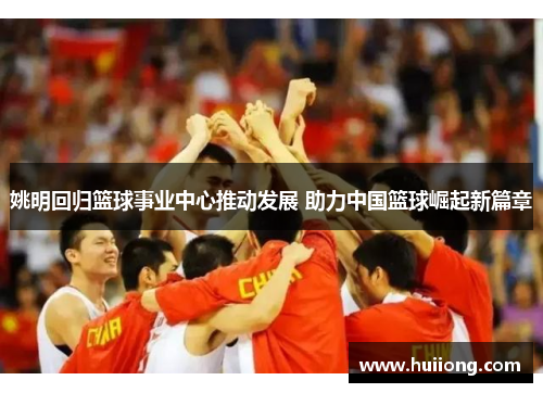 姚明回归篮球事业中心推动发展 助力中国篮球崛起新篇章