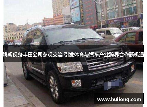 姚明现身丰田公司参观交流 引发体育与汽车产业跨界合作新机遇
